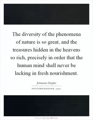 The diversity of the phenomena of nature is so great, and the treasures hidden in the heavens so rich, precisely in order that the human mind shall never be lacking in fresh nourishment Picture Quote #1