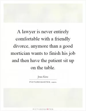 A lawyer is never entirely comfortable with a friendly divorce, anymore than a good mortician wants to finish his job and then have the patient sit up on the table Picture Quote #1