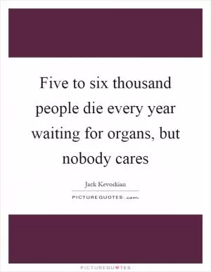Five to six thousand people die every year waiting for organs, but nobody cares Picture Quote #1