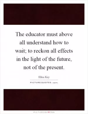 The educator must above all understand how to wait; to reckon all effects in the light of the future, not of the present Picture Quote #1