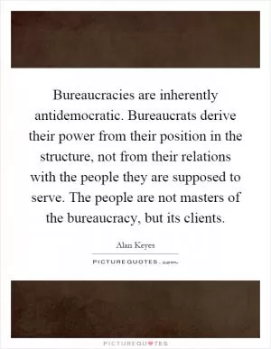 Bureaucracies are inherently antidemocratic. Bureaucrats derive their power from their position in the structure, not from their relations with the people they are supposed to serve. The people are not masters of the bureaucracy, but its clients Picture Quote #1