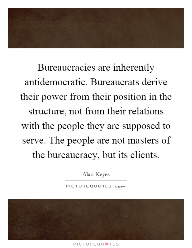 Bureaucracies are inherently antidemocratic. Bureaucrats derive their power from their position in the structure, not from their relations with the people they are supposed to serve. The people are not masters of the bureaucracy, but its clients Picture Quote #1