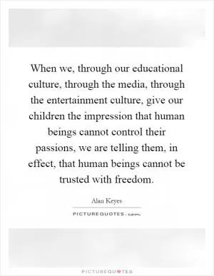 When we, through our educational culture, through the media, through the entertainment culture, give our children the impression that human beings cannot control their passions, we are telling them, in effect, that human beings cannot be trusted with freedom Picture Quote #1