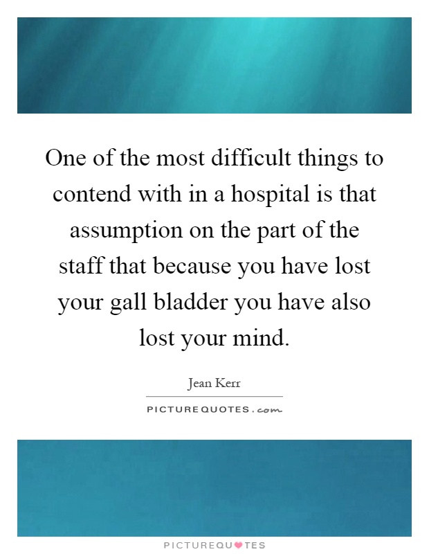 One of the most difficult things to contend with in a hospital is that assumption on the part of the staff that because you have lost your gall bladder you have also lost your mind Picture Quote #1