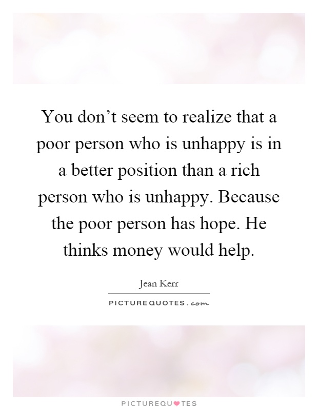 You don't seem to realize that a poor person who is unhappy is in a better position than a rich person who is unhappy. Because the poor person has hope. He thinks money would help Picture Quote #1