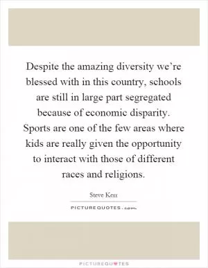 Despite the amazing diversity we’re blessed with in this country, schools are still in large part segregated because of economic disparity. Sports are one of the few areas where kids are really given the opportunity to interact with those of different races and religions Picture Quote #1