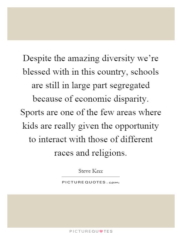Despite the amazing diversity we're blessed with in this country, schools are still in large part segregated because of economic disparity. Sports are one of the few areas where kids are really given the opportunity to interact with those of different races and religions Picture Quote #1