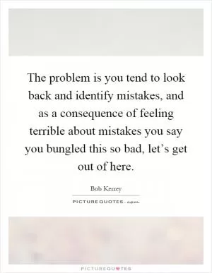 The problem is you tend to look back and identify mistakes, and as a consequence of feeling terrible about mistakes you say you bungled this so bad, let’s get out of here Picture Quote #1