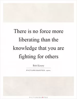 There is no force more liberating than the knowledge that you are fighting for others Picture Quote #1