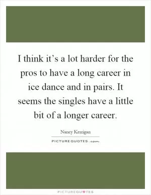 I think it’s a lot harder for the pros to have a long career in ice dance and in pairs. It seems the singles have a little bit of a longer career Picture Quote #1