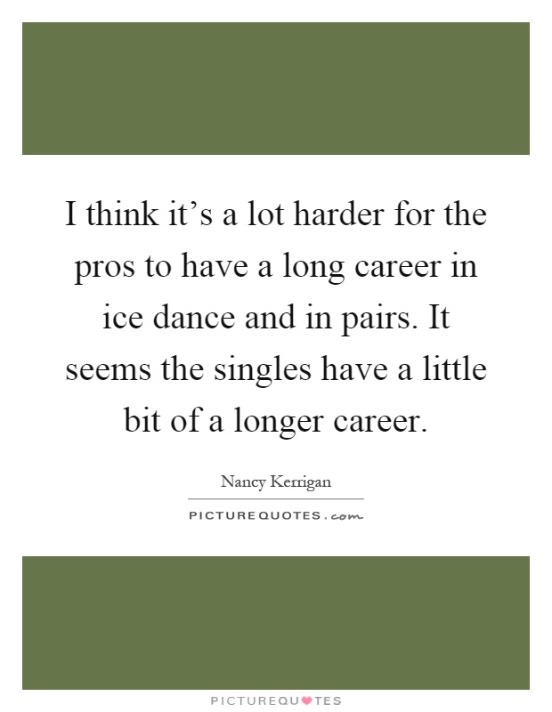I think it's a lot harder for the pros to have a long career in ice dance and in pairs. It seems the singles have a little bit of a longer career Picture Quote #1