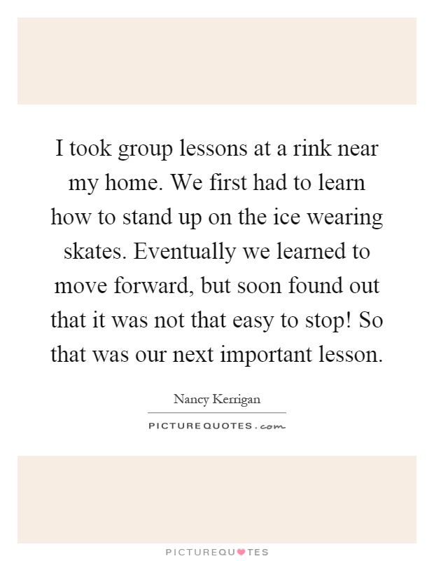 I took group lessons at a rink near my home. We first had to learn how to stand up on the ice wearing skates. Eventually we learned to move forward, but soon found out that it was not that easy to stop! So that was our next important lesson Picture Quote #1