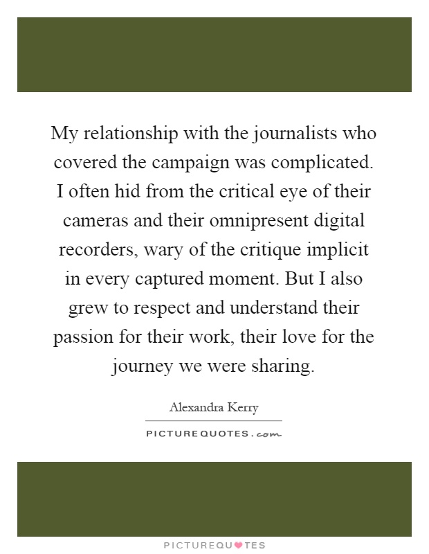 My relationship with the journalists who covered the campaign was complicated. I often hid from the critical eye of their cameras and their omnipresent digital recorders, wary of the critique implicit in every captured moment. But I also grew to respect and understand their passion for their work, their love for the journey we were sharing Picture Quote #1