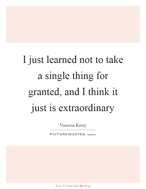 I just learned not to take a single thing for granted, and I think it just is extraordinary Picture Quote #1