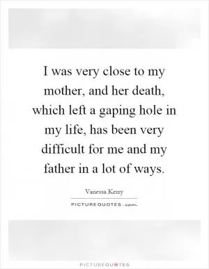 I was very close to my mother, and her death, which left a gaping hole in my life, has been very difficult for me and my father in a lot of ways Picture Quote #1