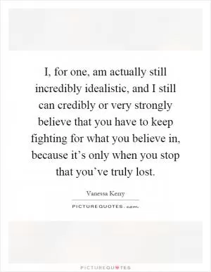 I, for one, am actually still incredibly idealistic, and I still can credibly or very strongly believe that you have to keep fighting for what you believe in, because it’s only when you stop that you’ve truly lost Picture Quote #1