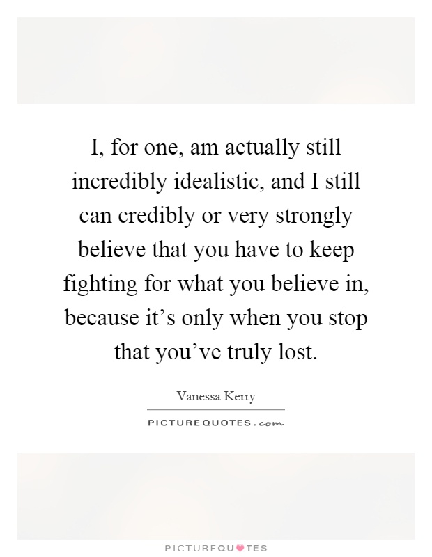 I, for one, am actually still incredibly idealistic, and I still can credibly or very strongly believe that you have to keep fighting for what you believe in, because it's only when you stop that you've truly lost Picture Quote #1