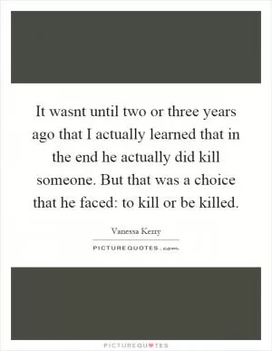 It wasnt until two or three years ago that I actually learned that in the end he actually did kill someone. But that was a choice that he faced: to kill or be killed Picture Quote #1