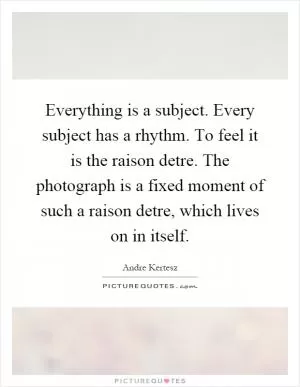 Everything is a subject. Every subject has a rhythm. To feel it is the raison detre. The photograph is a fixed moment of such a raison detre, which lives on in itself Picture Quote #1