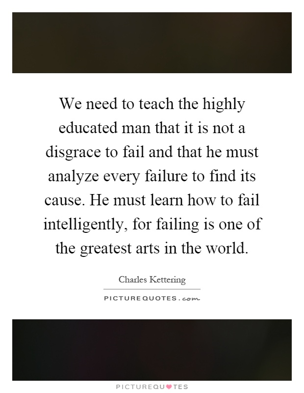 We need to teach the highly educated man that it is not a disgrace to fail and that he must analyze every failure to find its cause. He must learn how to fail intelligently, for failing is one of the greatest arts in the world Picture Quote #1