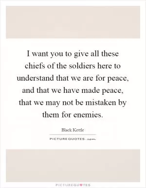 I want you to give all these chiefs of the soldiers here to understand that we are for peace, and that we have made peace, that we may not be mistaken by them for enemies Picture Quote #1