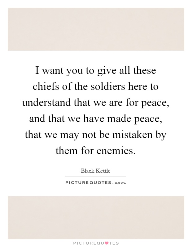 I want you to give all these chiefs of the soldiers here to understand that we are for peace, and that we have made peace, that we may not be mistaken by them for enemies Picture Quote #1