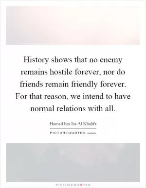 History shows that no enemy remains hostile forever, nor do friends remain friendly forever. For that reason, we intend to have normal relations with all Picture Quote #1