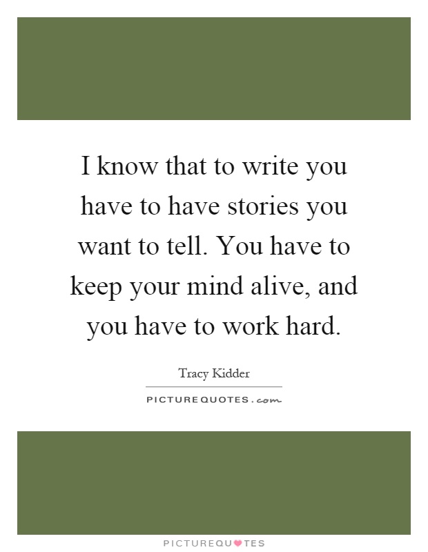 I know that to write you have to have stories you want to tell. You have to keep your mind alive, and you have to work hard Picture Quote #1