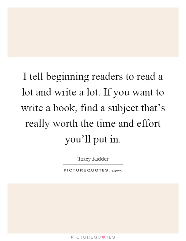 I tell beginning readers to read a lot and write a lot. If you want to write a book, find a subject that's really worth the time and effort you'll put in Picture Quote #1