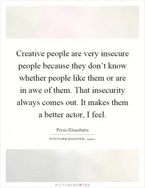 Creative people are very insecure people because they don’t know whether people like them or are in awe of them. That insecurity always comes out. It makes them a better actor, I feel Picture Quote #1