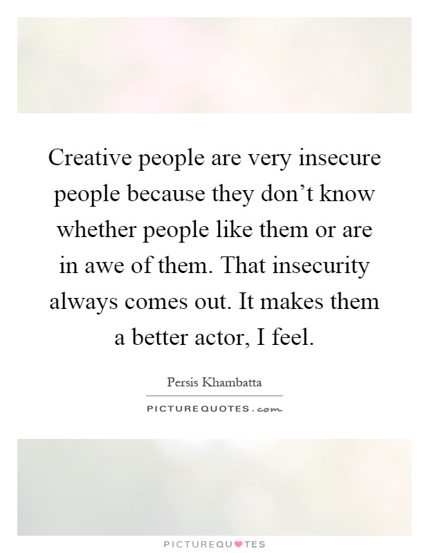 Creative people are very insecure people because they don't know whether people like them or are in awe of them. That insecurity always comes out. It makes them a better actor, I feel Picture Quote #1