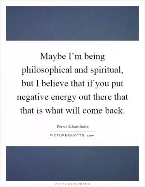 Maybe I’m being philosophical and spiritual, but I believe that if you put negative energy out there that that is what will come back Picture Quote #1