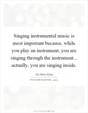 Singing instrumental music is most important because, while you play an instrument, you are singing through the instrument... actually, you are singing inside Picture Quote #1