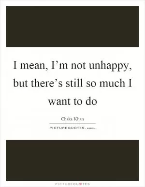 I mean, I’m not unhappy, but there’s still so much I want to do Picture Quote #1