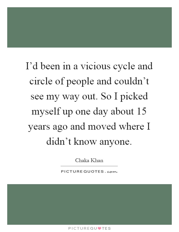 I'd been in a vicious cycle and circle of people and couldn't see my way out. So I picked myself up one day about 15 years ago and moved where I didn't know anyone Picture Quote #1