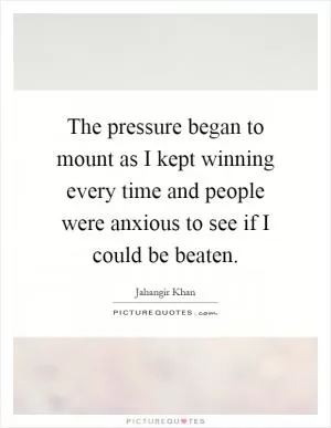 The pressure began to mount as I kept winning every time and people were anxious to see if I could be beaten Picture Quote #1