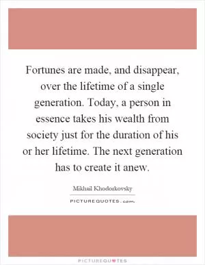 Fortunes are made, and disappear, over the lifetime of a single generation. Today, a person in essence takes his wealth from society just for the duration of his or her lifetime. The next generation has to create it anew Picture Quote #1