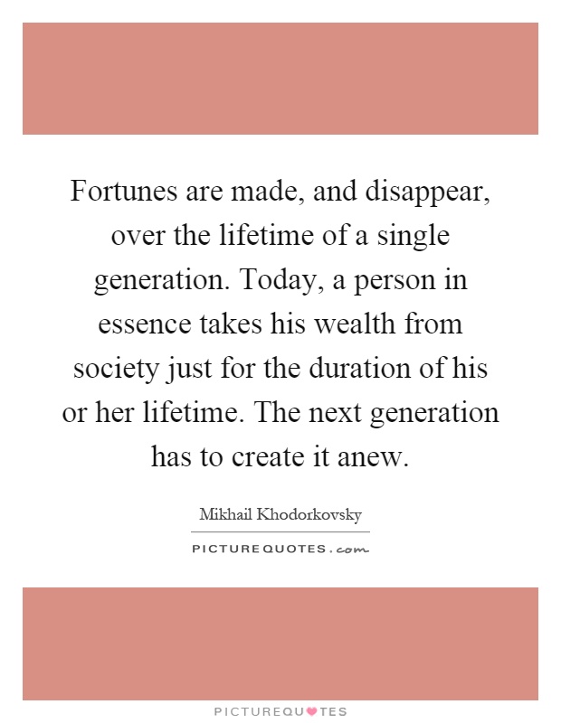 Fortunes are made, and disappear, over the lifetime of a single generation. Today, a person in essence takes his wealth from society just for the duration of his or her lifetime. The next generation has to create it anew Picture Quote #1