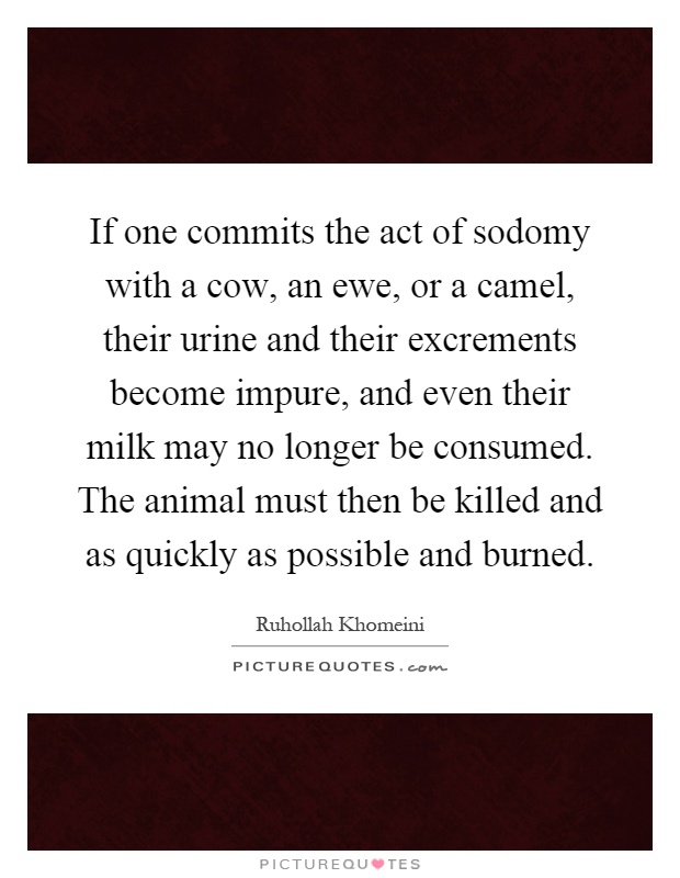 If one commits the act of sodomy with a cow, an ewe, or a camel, their urine and their excrements become impure, and even their milk may no longer be consumed. The animal must then be killed and as quickly as possible and burned Picture Quote #1