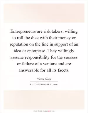Entrepreneurs are risk takers, willing to roll the dice with their money or reputation on the line in support of an idea or enterprise. They willingly assume responsibility for the success or failure of a venture and are answerable for all its facets Picture Quote #1