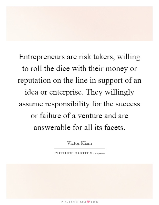 Entrepreneurs are risk takers, willing to roll the dice with their money or reputation on the line in support of an idea or enterprise. They willingly assume responsibility for the success or failure of a venture and are answerable for all its facets Picture Quote #1