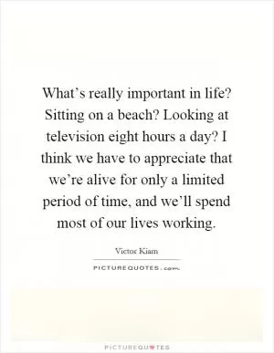 What’s really important in life? Sitting on a beach? Looking at television eight hours a day? I think we have to appreciate that we’re alive for only a limited period of time, and we’ll spend most of our lives working Picture Quote #1