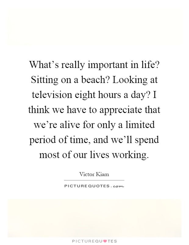 What's really important in life? Sitting on a beach? Looking at television eight hours a day? I think we have to appreciate that we're alive for only a limited period of time, and we'll spend most of our lives working Picture Quote #1