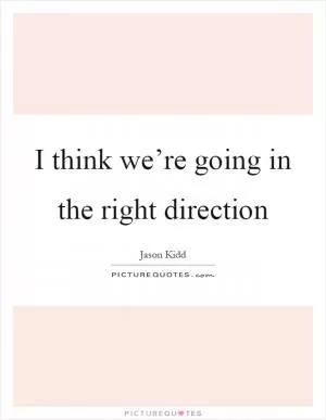 I think we’re going in the right direction Picture Quote #1