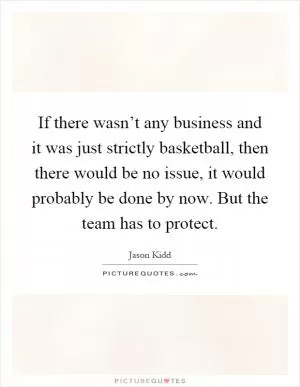 If there wasn’t any business and it was just strictly basketball, then there would be no issue, it would probably be done by now. But the team has to protect Picture Quote #1