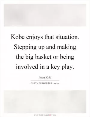 Kobe enjoys that situation. Stepping up and making the big basket or being involved in a key play Picture Quote #1