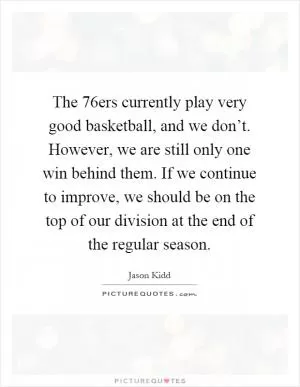 The 76ers currently play very good basketball, and we don’t. However, we are still only one win behind them. If we continue to improve, we should be on the top of our division at the end of the regular season Picture Quote #1