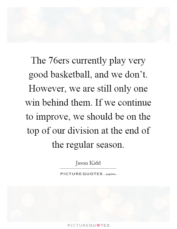 The 76ers currently play very good basketball, and we don't. However, we are still only one win behind them. If we continue to improve, we should be on the top of our division at the end of the regular season Picture Quote #1