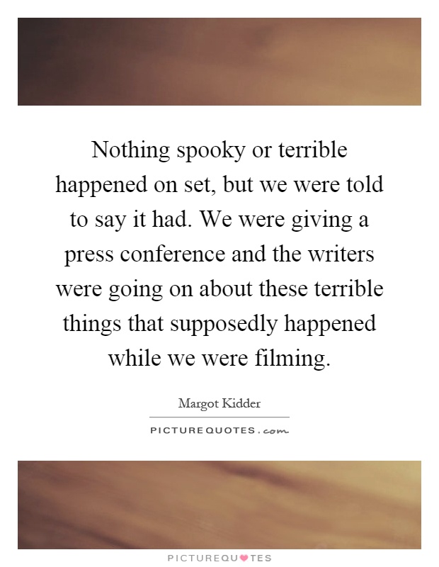 Nothing spooky or terrible happened on set, but we were told to say it had. We were giving a press conference and the writers were going on about these terrible things that supposedly happened while we were filming Picture Quote #1