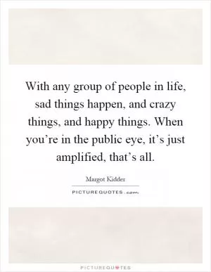 With any group of people in life, sad things happen, and crazy things, and happy things. When you’re in the public eye, it’s just amplified, that’s all Picture Quote #1